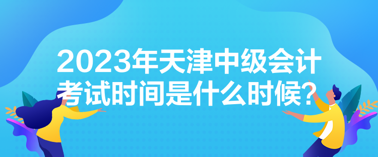 2023年天津中級會(huì)計(jì)考試時(shí)間是什么時(shí)候？