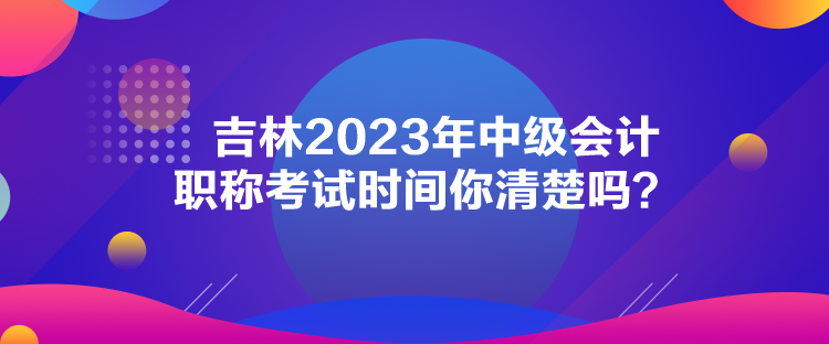 吉林2023年中級(jí)會(huì)計(jì)職稱考試時(shí)間你清楚嗎？