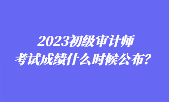 2023初級(jí)審計(jì)師考試成績(jī)什么時(shí)候公布？