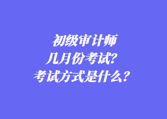 初級審計師幾月份考試？考試方式是什么？