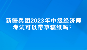 新疆兵團2023年中級經濟師考試可以帶草稿紙嗎？