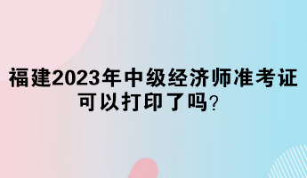 福建2023年中級(jí)經(jīng)濟(jì)師準(zhǔn)考證可以打印了嗎？