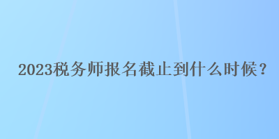 2023稅務(wù)師報(bào)名截止到什么時(shí)候？