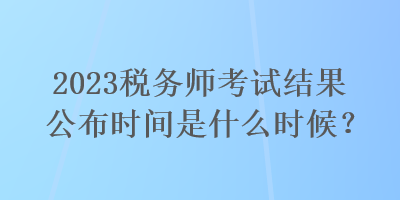 2023稅務(wù)師考試結(jié)果公布時(shí)間是什么時(shí)候？