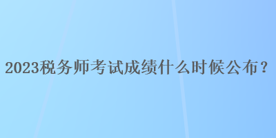 2023稅務(wù)師考試成績什么時候公布？