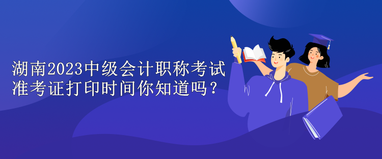 湖南2023中級會(huì)計(jì)職稱考試準(zhǔn)考證打印時(shí)間你知道嗎？