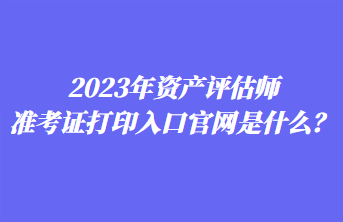 2023年資產(chǎn)評估師準考證打印入口官網(wǎng)是什么？