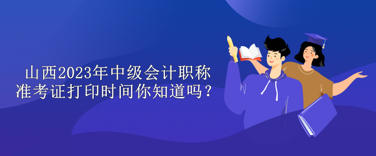 山西2023年中級會計職稱準(zhǔn)考證打印時間你知道嗎？