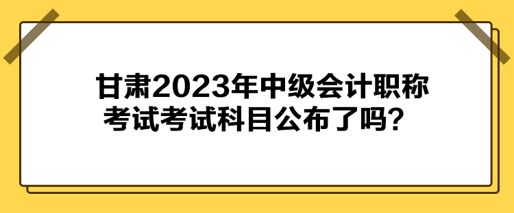 甘肅2023年中級(jí)會(huì)計(jì)職稱考試考試科目公布了嗎？