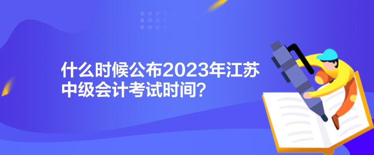 什么時候公布2023年江蘇中級會計考試時間？