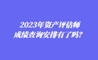 2023年資產(chǎn)評估師成績查詢安排有了嗎？