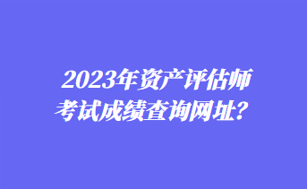 2023年資產(chǎn)評估師考試成績查詢網(wǎng)址？