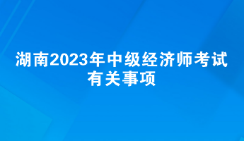 提前了解！湖南2023年中級(jí)經(jīng)濟(jì)師考試有關(guān)事項(xiàng)