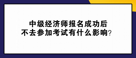 中級(jí)經(jīng)濟(jì)師報(bào)名成功后不去參加考試有什么影響？