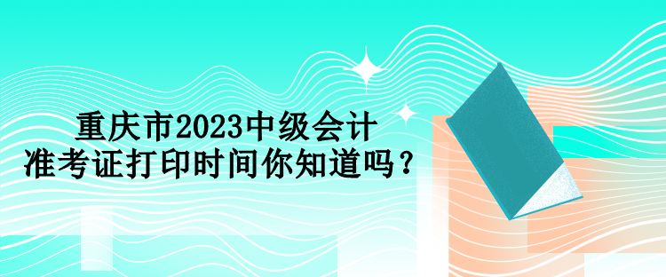 重慶市2023中級(jí)會(huì)計(jì)準(zhǔn)考證打印時(shí)間你知道嗎？