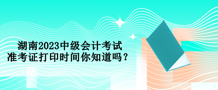 湖南2023中級會計考試準考證打印時間你知道嗎？