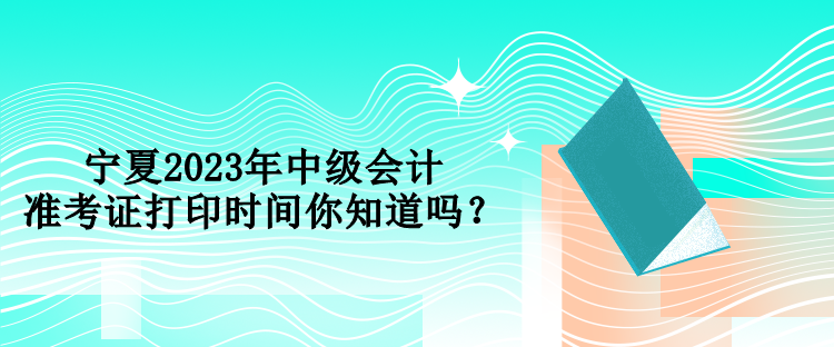 寧夏2023年中級會計準(zhǔn)考證打印時間你知道嗎？