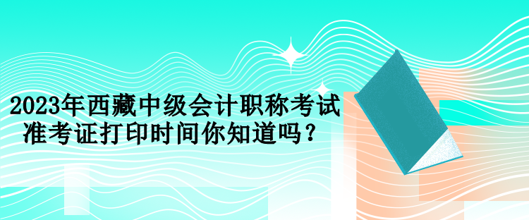 2023年西藏中級會計職稱考試準考證打印時間你知道嗎？