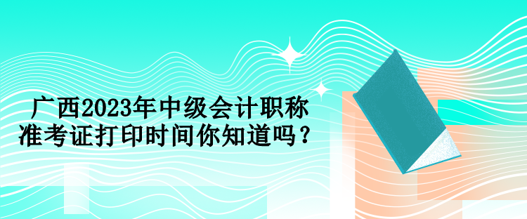 廣西2023年中級(jí)會(huì)計(jì)職稱準(zhǔn)考證打印時(shí)間你知道嗎？