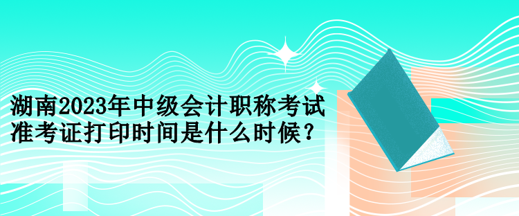 湖南2023年中級會計職稱考試準考證打印時間是什么時候？