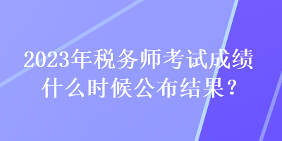 2023年稅務(wù)師考試成績(jī)什么時(shí)候公布結(jié)果？