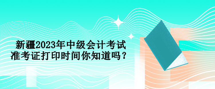 新疆2023年中級會計(jì)考試準(zhǔn)考證打印時間你知道嗎？