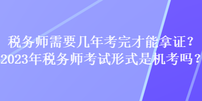 稅務(wù)師需要幾年考完才能拿證？2023年稅務(wù)師考試形式是機(jī)考嗎？