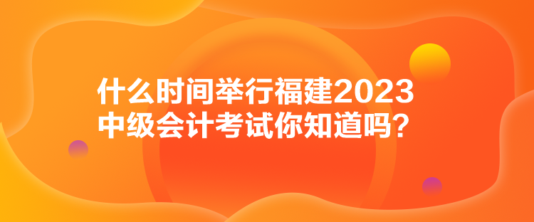 什么時(shí)間舉行福建2023中級(jí)會(huì)計(jì)考試你知道嗎？