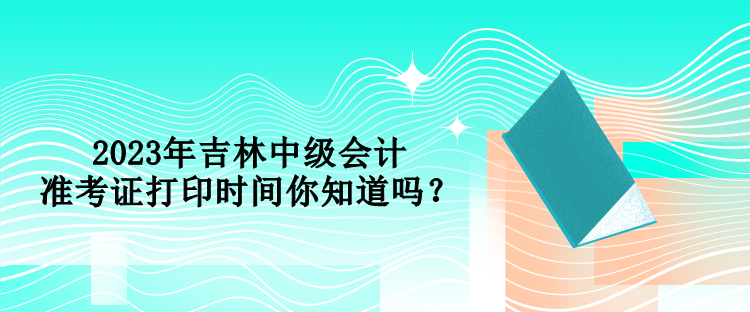 2023年吉林中級(jí)會(huì)計(jì)準(zhǔn)考證打印時(shí)間你知道嗎？