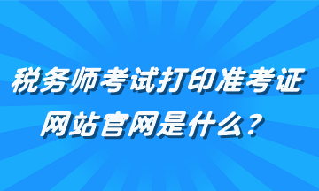 稅務(wù)師考試打印準考證網(wǎng)站官網(wǎng)是什么？