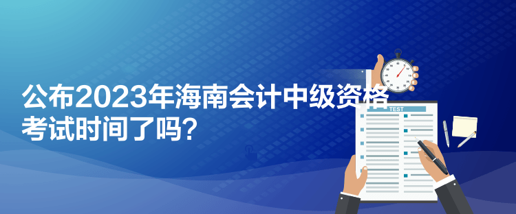 公布2023年海南會計中級資格考試時間了嗎？