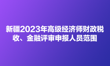 新疆2023年高級(jí)經(jīng)濟(jì)師財(cái)政稅收、金融評(píng)審申報(bào)人員范圍