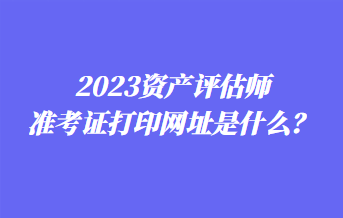 2023資產(chǎn)評估師準(zhǔn)考證打印網(wǎng)址是什么？