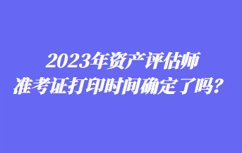 2023年資產評估師準考證打印時間確定了嗎？