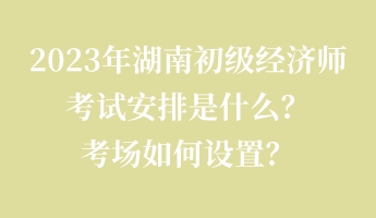 2023年湖南初級(jí)經(jīng)濟(jì)師考試安排是什么？考場(chǎng)如何設(shè)置？