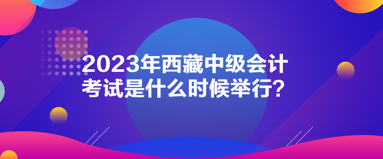 2023年西藏中級會計考試是什么時候舉行？