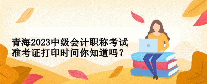 青海2023中級會計職稱考試準考證打印時間你知道嗎？