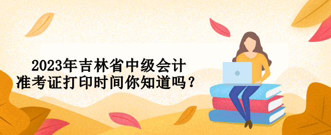 2023年吉林省中級(jí)會(huì)計(jì)準(zhǔn)考證打印時(shí)間你知道嗎？