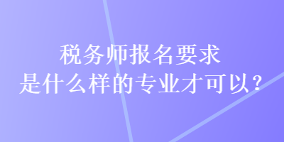 稅務(wù)師報(bào)名要求是什么樣的專業(yè)才可以？