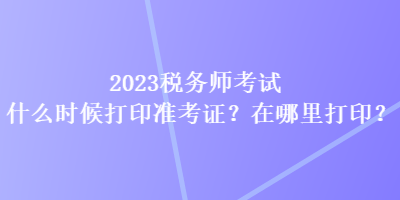 2023稅務(wù)師考試什么時(shí)候打印準(zhǔn)考證？在哪里打印？