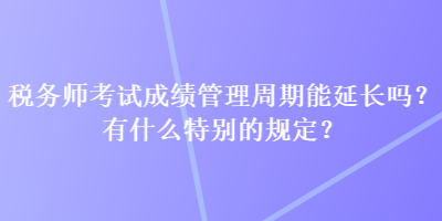 稅務師考試成績管理周期能延長嗎？有什么特別的規(guī)定？