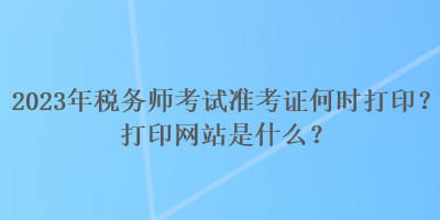 2023年稅務(wù)師考試準(zhǔn)考證何時打印？打印網(wǎng)站是什么？