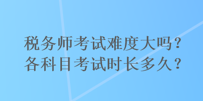 稅務(wù)師考試難度大嗎？各科目考試時(shí)長(zhǎng)多久？