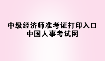 2023年中級經(jīng)濟(jì)師準(zhǔn)考證打印入口——中國人事考試網(wǎng)