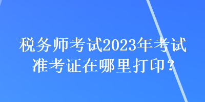 稅務(wù)師考試2023年考試準(zhǔn)考證在哪里打印？