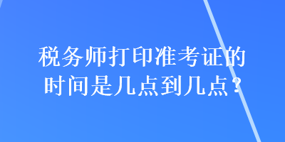 稅務(wù)師打印準(zhǔn)考證的時間是幾點到幾點？