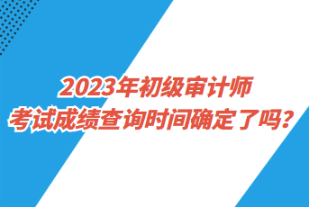 2023年初級審計師考試成績查詢時間確定了嗎？