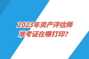 2023年資產(chǎn)評(píng)估師準(zhǔn)考證在哪打??？