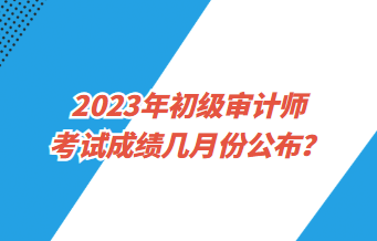 2023年初級審計師考試成績幾月份公布？