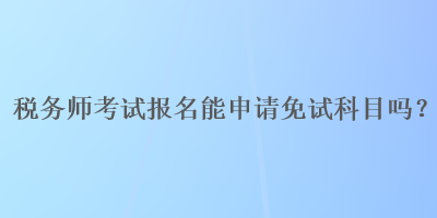 稅務(wù)師考試報(bào)名能申請(qǐng)免試科目嗎？